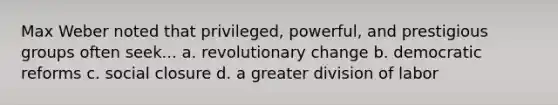 Max Weber noted that privileged, powerful, and prestigious groups often seek... a. revolutionary change b. democratic reforms c. social closure d. a greater division of labor