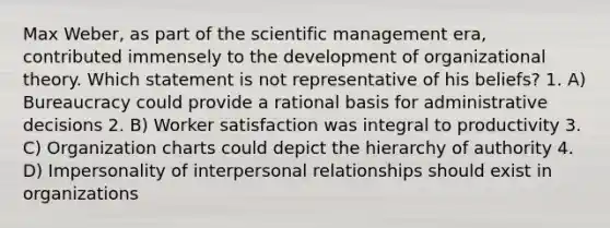 Max Weber, as part of the scientific management era, contributed immensely to the development of organizational theory. Which statement is not representative of his beliefs? 1. A) Bureaucracy could provide a rational basis for administrative decisions 2. B) Worker satisfaction was integral to productivity 3. C) Organization charts could depict the hierarchy of authority 4. D) Impersonality of interpersonal relationships should exist in organizations