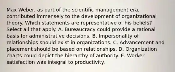 Max Weber, as part of the scientific management era, contributed immensely to the development of organizational theory. Which statements are representative of his beliefs? Select all that apply. A. Bureaucracy could provide a rational basis for administrative decisions. B. Impersonality of relationships should exist in organizations. C. Advancement and placement should be based on relationships. D. Organization charts could depict the hierarchy of authority. E. Worker satisfaction was integral to productivity.