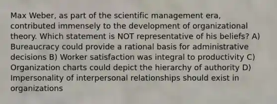 Max Weber, as part of the scientific management era, contributed immensely to the development of organizational theory. Which statement is NOT representative of his beliefs? A) Bureaucracy could provide a rational basis for administrative decisions B) Worker satisfaction was integral to productivity C) Organization charts could depict the hierarchy of authority D) Impersonality of interpersonal relationships should exist in organizations