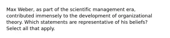 Max Weber, as part of the scientific management era, contributed immensely to the development of organizational theory. Which statements are representative of his beliefs? Select all that apply.