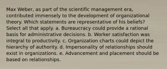 Max Weber, as part of the scientific management era, contributed immensely to the development of organizational theory. Which statements are representative of his beliefs? Select all that apply. a. Bureaucracy could provide a rational basis for administrative decisions. b. Worker satisfaction was integral to productivity. c. Organization charts could depict the hierarchy of authority. d. Impersonality of relationships should exist in organizations. e. Advancement and placement should be based on relationships.