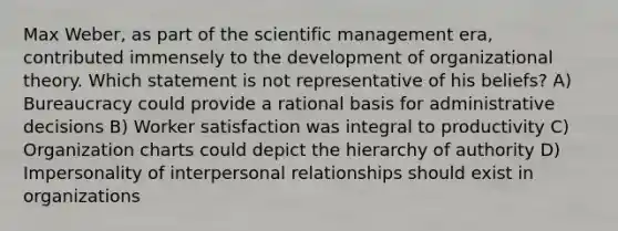 Max Weber, as part of the scientific management era, contributed immensely to the development of organizational theory. Which statement is not representative of his beliefs? A) Bureaucracy could provide a rational basis for administrative decisions B) Worker satisfaction was integral to productivity C) Organization charts could depict the hierarchy of authority D) Impersonality of interpersonal relationships should exist in organizations