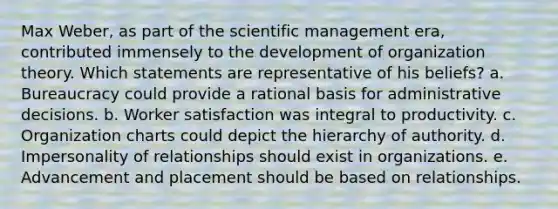 Max Weber, as part of the scientific management era, contributed immensely to the development of organization theory. Which statements are representative of his beliefs? a. Bureaucracy could provide a rational basis for administrative decisions. b. Worker satisfaction was integral to productivity. c. Organization charts could depict the hierarchy of authority. d. Impersonality of relationships should exist in organizations. e. Advancement and placement should be based on relationships.