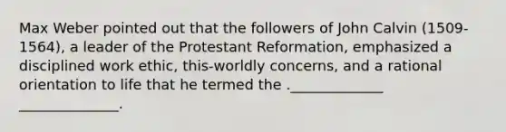 Max Weber pointed out that the followers of John Calvin (1509-1564), a leader of the Protestant Reformation, emphasized a disciplined work ethic, this-worldly concerns, and a rational orientation to life that he termed the ._____________ ______________.