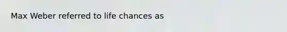 Max Weber referred to life chances as