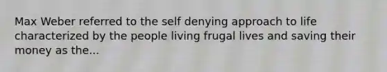 Max Weber referred to the self denying approach to life characterized by the people living frugal lives and saving their money as the...