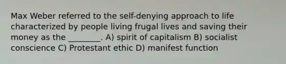 Max Weber referred to the self-denying approach to life characterized by people living frugal lives and saving their money as the ________. A) spirit of capitalism B) socialist conscience C) Protestant ethic D) manifest function