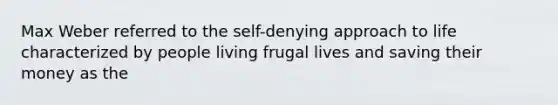 Max Weber referred to the self-denying approach to life characterized by people living frugal lives and saving their money as the