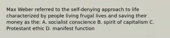 Max Weber referred to the self-denying approach to life characterized by people living frugal lives and saving their money as the: A. socialist conscience B. spirit of capitalism C. Protestant ethic D. manifest function