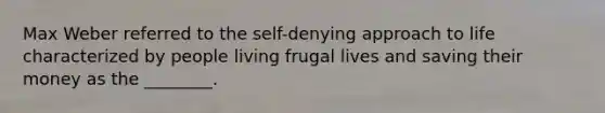 Max Weber referred to the self-denying approach to life characterized by people living frugal lives and saving their money as the ________.