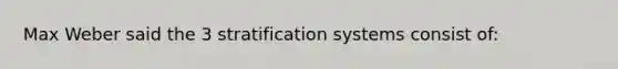 Max Weber said the 3 stratification systems consist of: