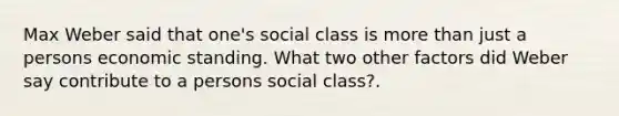 Max Weber said that one's social class is more than just a persons economic standing. What two other factors did Weber say contribute to a persons social class?.