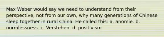 Max Weber would say we need to understand from their perspective, not from our own, why many generations of Chinese sleep together in rural China. He called this: a. anomie. b. normlessness. c. Verstehen. d. positivism