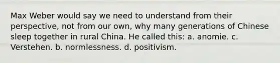 Max Weber would say we need to understand from their perspective, not from our own, why many generations of Chinese sleep together in rural China. He called this: a. anomie. c. Verstehen. b. normlessness. d. positivism.