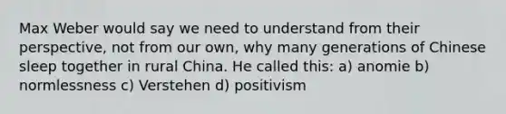 Max Weber would say we need to understand from their perspective, not from our own, why many generations of Chinese sleep together in rural China. He called this: a) anomie b) normlessness c) Verstehen d) positivism