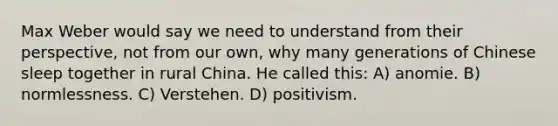 Max Weber would say we need to understand from their perspective, not from our own, why many generations of Chinese sleep together in rural China. He called this: A) anomie. B) normlessness. C) Verstehen. D) positivism.