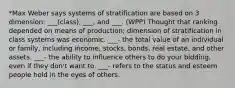 *Max Weber says systems of stratification are based on 3 dimension: ___(class), ___, and ___. (WPP) Thought that ranking depended on means of production; dimension of stratification in class systems was economic. ___- the total value of an individual or family, including income, stocks, bonds, real estate, and other assets. ___- the ability to influence others to do your bidding, even if they don't want to. ___- refers to the status and esteem people hold in the eyes of others.