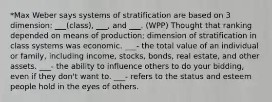 *Max Weber says systems of stratification are based on 3 dimension: ___(class), ___, and ___. (WPP) Thought that ranking depended on means of production; dimension of stratification in class systems was economic. ___- the total value of an individual or family, including income, stocks, bonds, real estate, and other assets. ___- the ability to influence others to do your bidding, even if they don't want to. ___- refers to the status and esteem people hold in the eyes of others.