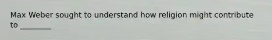 Max Weber sought to understand how religion might contribute to ________