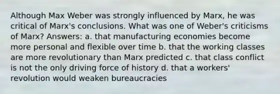 Although Max Weber was strongly influenced by Marx, he was critical of Marx's conclusions. What was one of Weber's criticisms of Marx? Answers: a. that manufacturing economies become more personal and flexible over time b. that the working classes are more revolutionary than Marx predicted c. that class conflict is not the only driving force of history d. that a workers' revolution would weaken bureaucracies