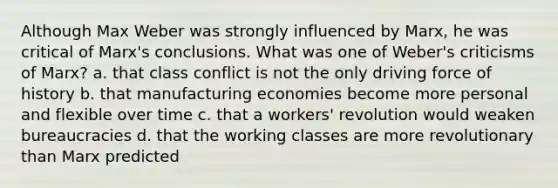 Although Max Weber was strongly influenced by Marx, he was critical of Marx's conclusions. What was one of Weber's criticisms of Marx? a. that class conflict is not the only driving force of history b. that manufacturing economies become more personal and flexible over time c. that a workers' revolution would weaken bureaucracies d. that the working classes are more revolutionary than Marx predicted