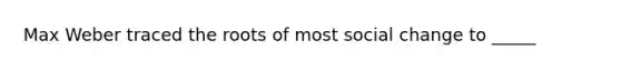 Max Weber traced the roots of most social change to _____