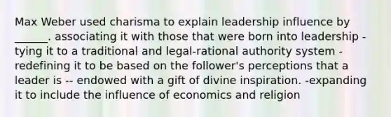 Max Weber used charisma to explain leadership influence by ______. associating it with those that were born into leadership -tying it to a traditional and legal-rational authority system -redefining it to be based on the follower's perceptions that a leader is -- endowed with a gift of divine inspiration. -expanding it to include the influence of economics and religion