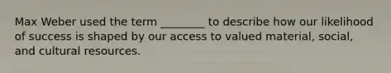 Max Weber used the term ________ to describe how our likelihood of success is shaped by our access to valued material, social, and cultural resources.