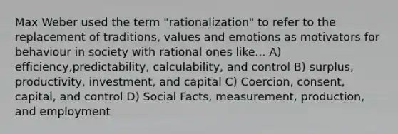 Max Weber used the term "rationalization" to refer to the replacement of traditions, values and emotions as motivators for behaviour in society with rational ones like... A) efficiency,predictability, calculability, and control B) surplus, productivity, investment, and capital C) Coercion, consent, capital, and control D) Social Facts, measurement, production, and employment