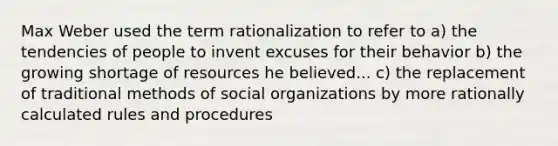 Max Weber used the term rationalization to refer to a) the tendencies of people to invent excuses for their behavior b) the growing shortage of resources he believed... c) the replacement of traditional methods of social organizations by more rationally calculated rules and procedures