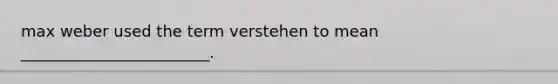 max weber used the term verstehen to mean ________________________.