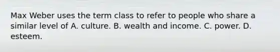 Max Weber uses the term class to refer to people who share a similar level of A. culture. B. wealth and income. C. power. D. esteem.