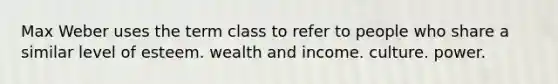 Max Weber uses the term class to refer to people who share a similar level of esteem. wealth and income. culture. power.