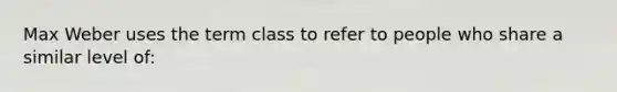 Max Weber uses the term class to refer to people who share a similar level of: