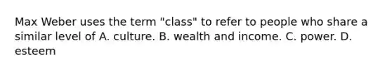 Max Weber uses the term "class" to refer to people who share a similar level of A. culture. B. wealth and income. C. power. D. esteem