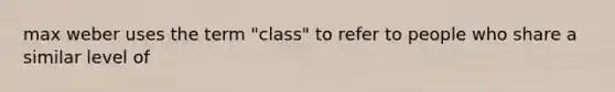 max weber uses the term "class" to refer to people who share a similar level of