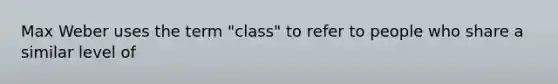 Max Weber uses the term "class" to refer to people who share a similar level of