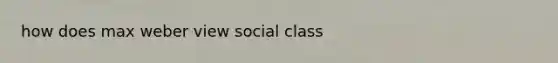 how does max weber view social class