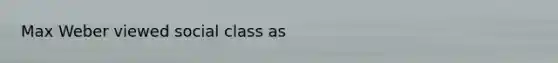 Max Weber viewed social class as