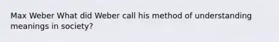 Max Weber What did Weber call his method of understanding meanings in society?