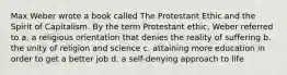 Max Weber wrote a book called The Protestant Ethic and the Spirit of Capitalism. By the term Protestant ethic, Weber referred to a. a religious orientation that denies the reality of suffering b. the unity of religion and science c. attaining more education in order to get a better job d. a self-denying approach to life