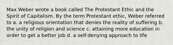 Max Weber wrote a book called The Protestant Ethic and the Spirit of Capitalism. By the term Protestant ethic, Weber referred to a. a religious orientation that denies the reality of suffering b. the unity of religion and science c. attaining more education in order to get a better job d. a self-denying approach to life