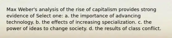 Max Weber's analysis of the rise of capitalism provides strong evidence of Select one: a. the importance of advancing technology. b. the effects of increasing specialization. c. the power of ideas to change society. d. the results of class conflict.