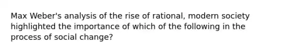 Max Weber's analysis of the rise of rational, modern society highlighted the importance of which of the following in the process of social change?