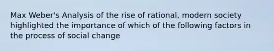 Max Weber's Analysis of the rise of rational, modern society highlighted the importance of which of the following factors in the process of social change