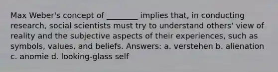 Max Weber's concept of ________ implies that, in conducting research, social scientists must try to understand others' view of reality and the subjective aspects of their experiences, such as symbols, values, and beliefs. Answers: a. verstehen b. alienation c. anomie d. looking-glass self