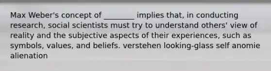 Max Weber's concept of ________ implies that, in conducting research, social scientists must try to understand others' view of reality and the subjective aspects of their experiences, such as symbols, values, and beliefs. verstehen looking-glass self anomie alienation