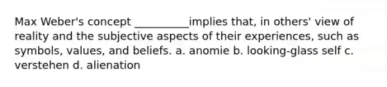 Max Weber's concept __________implies that, in others' view of reality and the subjective aspects of their experiences, such as symbols, values, and beliefs. a. anomie b. looking-glass self c. verstehen d. alienation