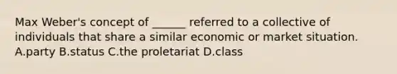 Max Weber's concept of ______ referred to a collective of individuals that share a similar economic or market situation. A.party B.status C.the proletariat D.class